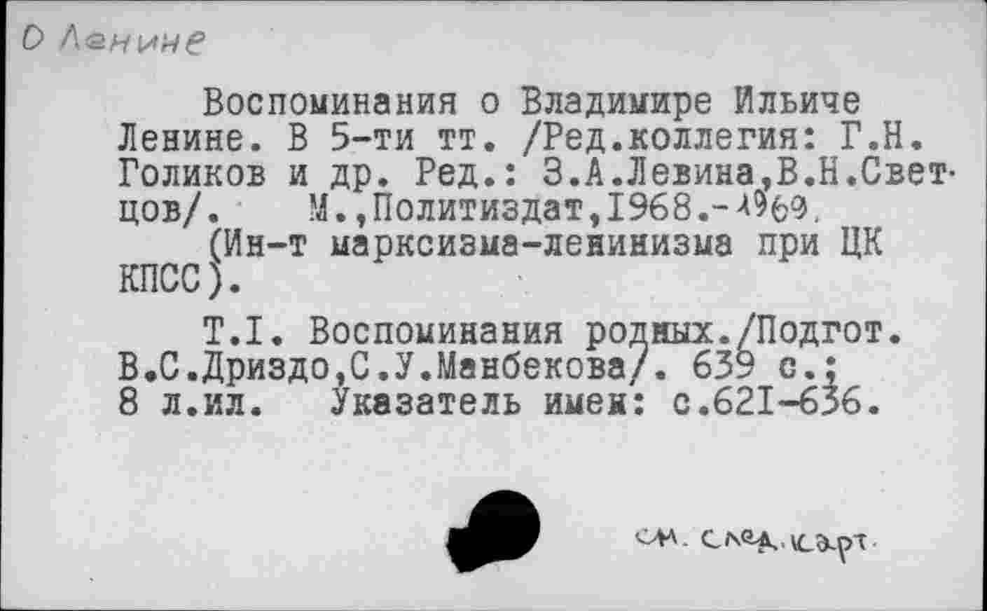 ﻿ОЛенине
Воспоминания о Владимире Ильиче Ленине. В 5-ти тт. /Ред.коллегия: Г.Н. Голиков и др. Ред.: 3.А.Левина,В.Н.Светцов/. М., Политиздат, 1968.-Жэ, (Ин-т марксизма-ленинизма при ЦК КПСС).
Т.1. Воспоминания родных./Подгот В.С.Дриздо,С.У.Манбекова/. 639 с.: 8 л.ил. Указатель имен: с.621-636.
